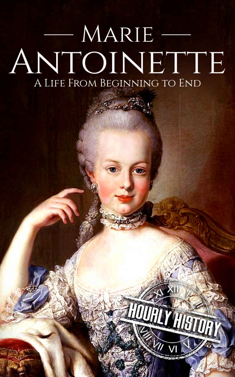 Marie Antoinette: A Life From Beginning to End (Biographies of French Royalty Book 4)